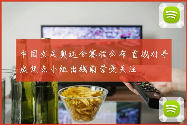 中国女足奥运会赛程公布 首战对手成焦点小组出线前景受关注