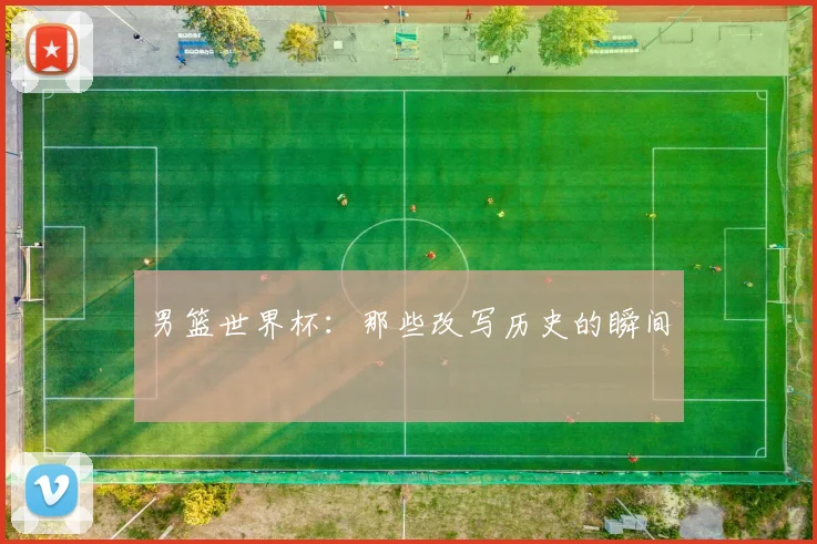 男篮世界杯：那些改写历史的瞬间