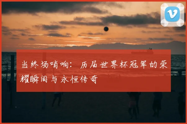 当终场哨响：历届世界杯冠军的荣耀瞬间与永恒传奇
