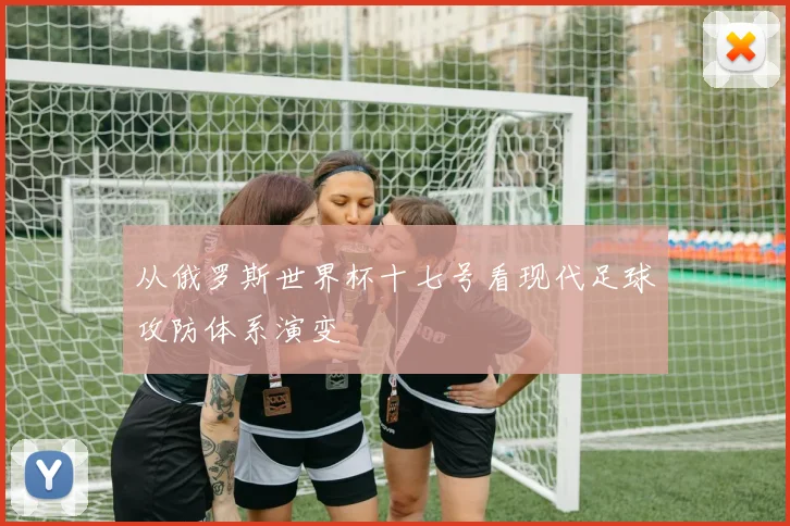 从俄罗斯世界杯十七号看现代足球攻防体系演变