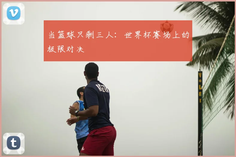 当篮球只剩三人：世界杯赛场上的极限对决