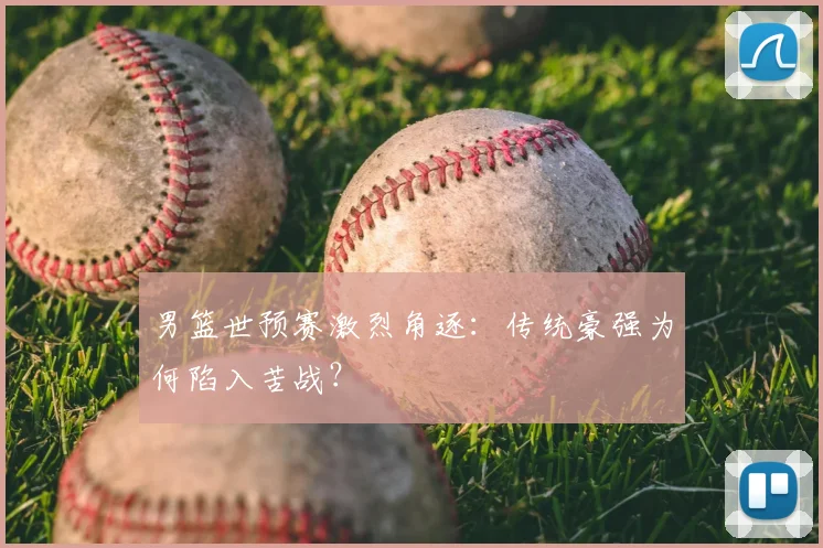 男篮世预赛激烈角逐：传统豪强为何陷入苦战？