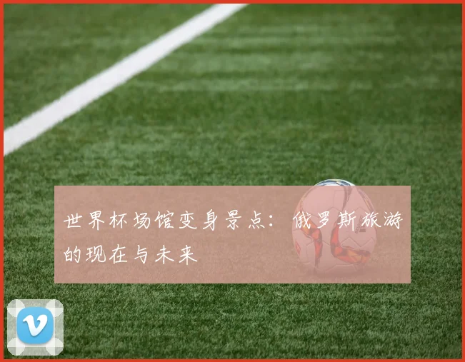 世界杯场馆变身景点:俄罗斯旅游的现在与未来