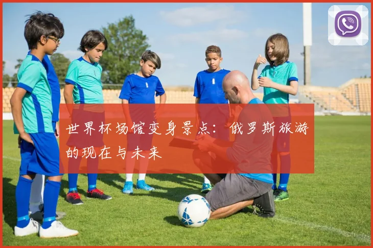 世界杯场馆变身景点:俄罗斯旅游的现在与未来