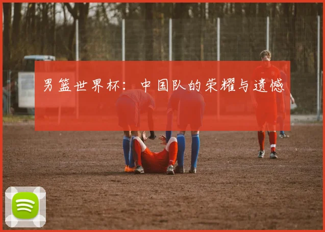 男篮世界杯：中国队的荣耀与遗憾