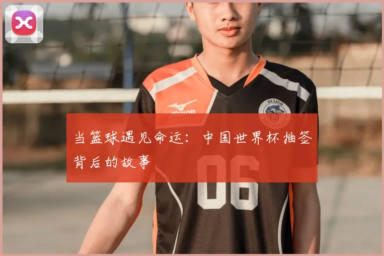 当篮球遇见命运：中国世界杯抽签背后的故事