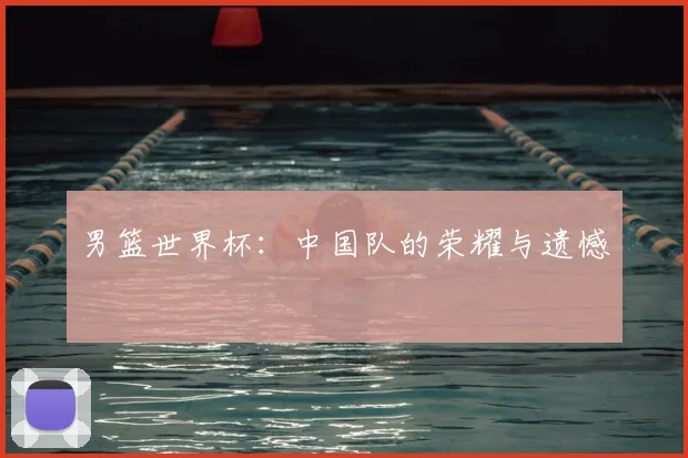 男篮世界杯：中国队的荣耀与遗憾