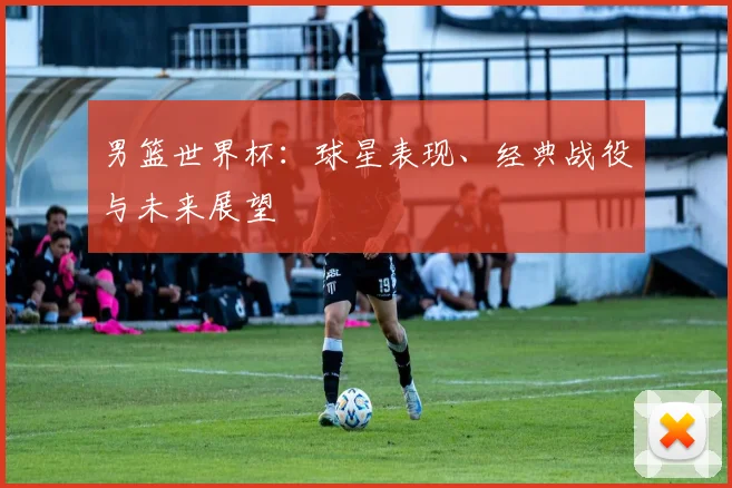 男篮世界杯：球星表现、经典战役与未来展望
