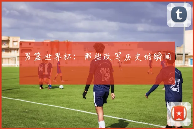 男篮世界杯：那些改写历史的瞬间