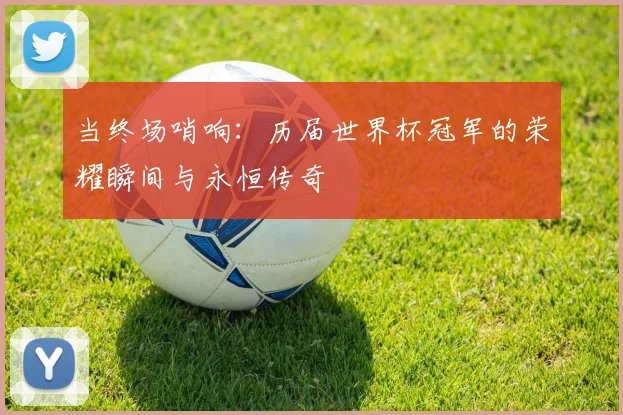 当终场哨响：历届世界杯冠军的荣耀瞬间与永恒传奇