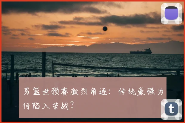 男篮世预赛激烈角逐：传统豪强为何陷入苦战？