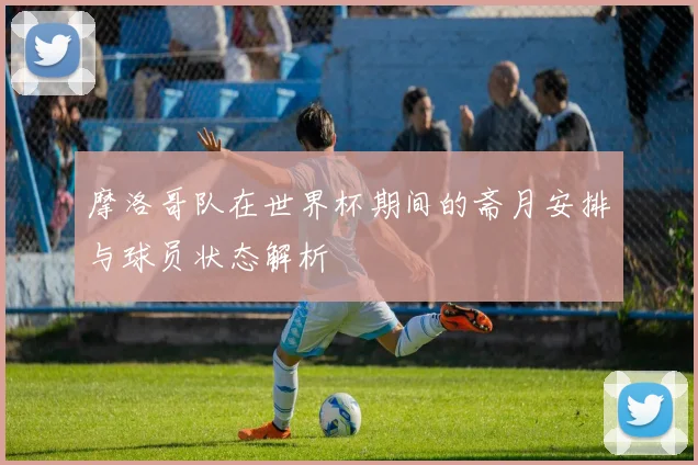 摩洛哥队在世界杯期间的斋月安排与球员状态解析